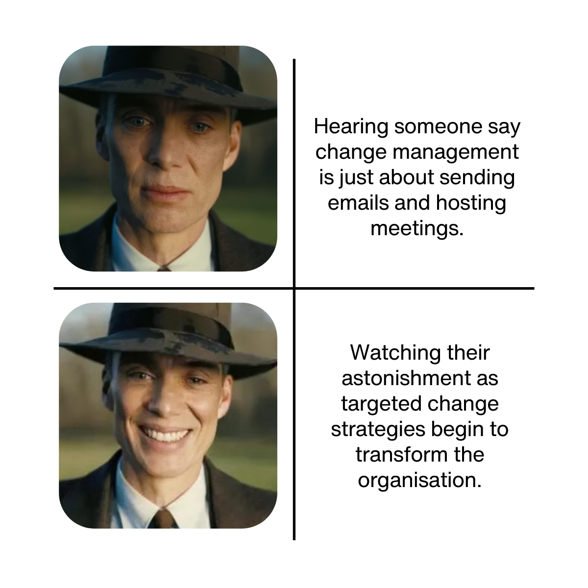 10 Meme description: Oppenheimer serious face and Oppenheimer smiling face Serious face text: Hearing someone say change management is just about sending emails and hosting meetings. Smiling face text: Watching their astonishment as targeted change strategies begin to transform the organisation.
