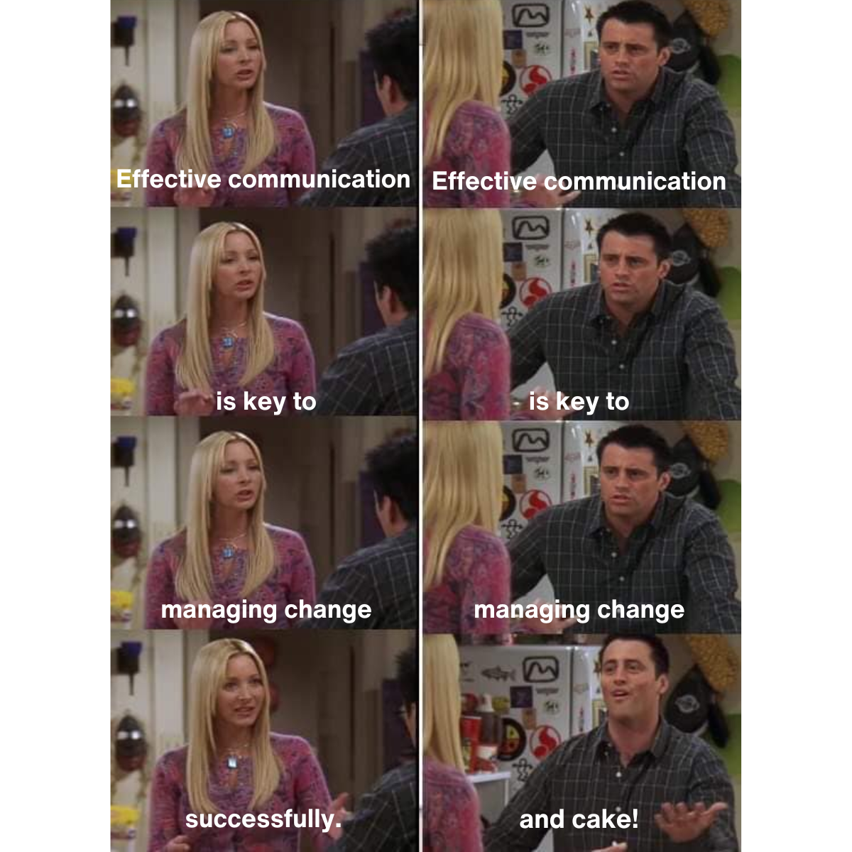 Copy of Change Campaign – 20 Memes (5) Meme description: Phoebe and Joey from TV series friends having a back and forth conversation. Phoebe: Effective communication Joey: Effective communication Phoebe: is key to Joey is key to Phoebe: managing change Joey: managing change Phoebe: successfully Joey: and cake!